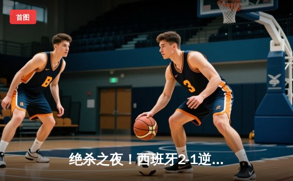 绝杀之夜！西班牙2-1逆转德国晋级决赛，奥尔莫传射建功