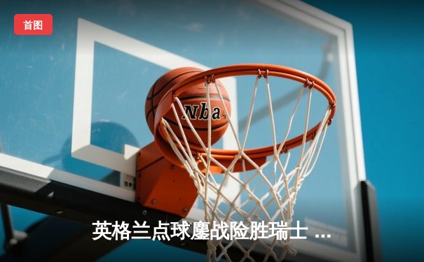 英格兰点球鏖战险胜瑞士 萨卡绝境救主破心魔