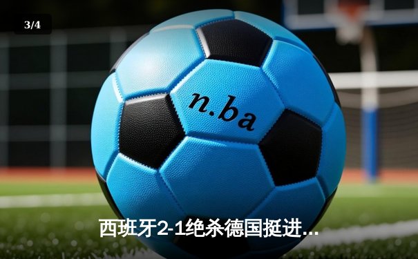 西班牙2-1绝杀德国挺进四强，奥尔莫制胜球点燃斯图加特 - 3