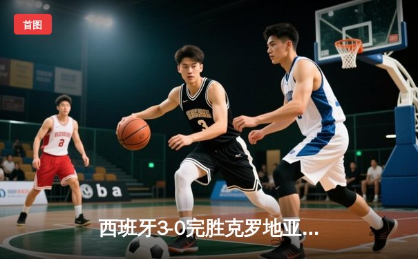 西班牙3-0完胜克罗地亚：青春风暴席卷欧洲杯揭幕战